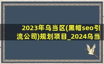 2023年乌当区(黑帽seo引流公司)规划项目_2024乌当区(黑帽seo引流公司)规划