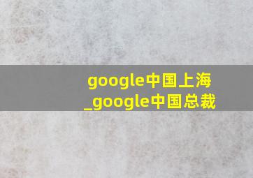 google中国上海_google中国总裁