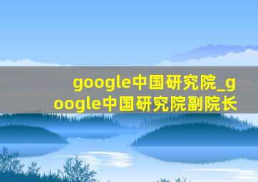 google中国研究院_google中国研究院副院长