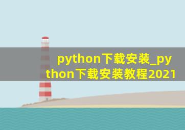 python下载安装_python下载安装教程2021
