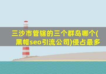 三沙市管辖的三个群岛哪个(黑帽seo引流公司)侵占最多