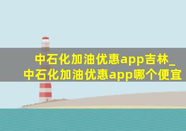 中石化加油优惠app吉林_中石化加油优惠app哪个便宜
