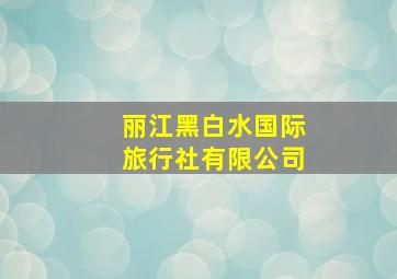 丽江黑白水国际旅行社有限公司