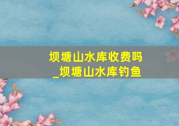 坝塘山水库收费吗_坝塘山水库钓鱼