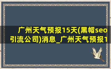 广州天气预报15天(黑帽seo引流公司)消息_广州天气预报15天(黑帽seo引流公司)