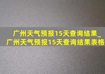广州天气预报15天查询结果_广州天气预报15天查询结果表格