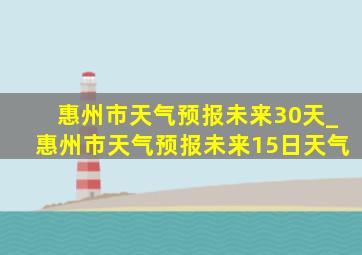 惠州市天气预报未来30天_惠州市天气预报未来15日天气