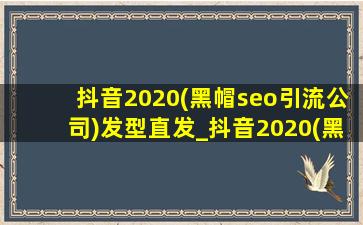 抖音2020(黑帽seo引流公司)发型直发_抖音2020(黑帽seo引流公司)发型女
