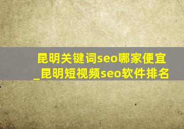 昆明关键词seo哪家便宜_昆明短视频seo软件排名