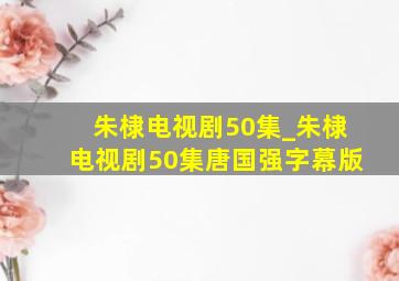 朱棣电视剧50集_朱棣电视剧50集唐国强字幕版