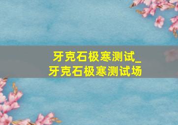 牙克石极寒测试_牙克石极寒测试场