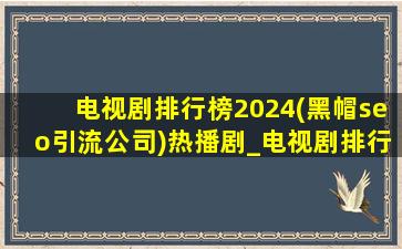电视剧排行榜2024(黑帽seo引流公司)热播剧_电视剧排行榜2024(黑帽seo引流公司)热播剧免费观看