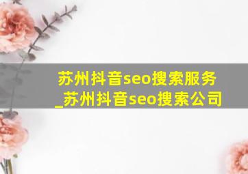 苏州抖音seo搜索服务_苏州抖音seo搜索公司
