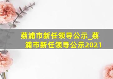 荔浦市新任领导公示_荔浦市新任领导公示2021