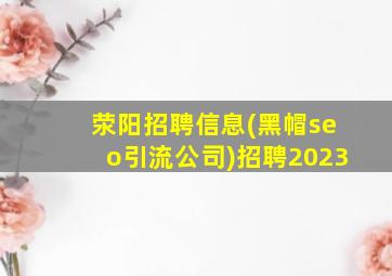 荥阳招聘信息(黑帽seo引流公司)招聘2023