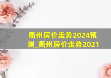 衢州房价走势2024预测_衢州房价走势2021