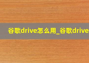 谷歌drive怎么用_谷歌driver