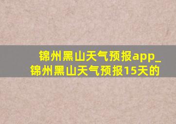 锦州黑山天气预报app_锦州黑山天气预报15天的