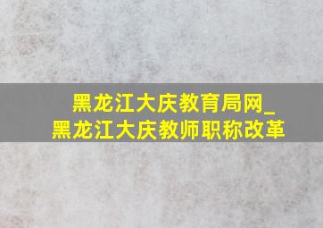 黑龙江大庆教育局网_黑龙江大庆教师职称改革